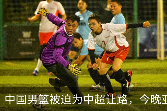 中国男篮被迫为中超让路，今晚亚运会半决赛死磕日本，CCTV5+直播